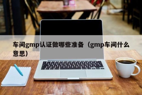 车间gmp认证做哪些准备（gmp车间什么意思）