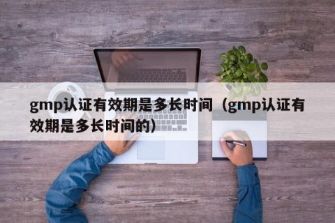 gmp认证有效期是多长时间（gmp认证有效期是多长时间的）