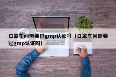 口罩车间需要过gmp认证吗（口罩车间需要过gmp认证吗）