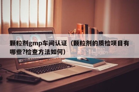 颗粒剂gmp车间认证（颗粒剂的质检项目有哪些?检查方法如何）