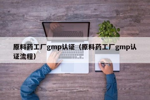 原料药工厂gmp认证（原料药工厂gmp认证流程）