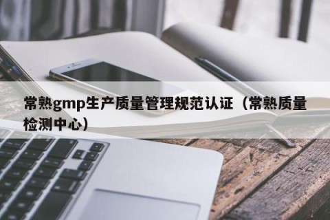 常熟gmp生产质量管理规范认证（常熟质量检测中心）