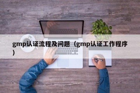 gmp认证流程及问题（gmp认证工作程序）