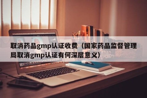 取消药品gmp认证收费（国家药品监督管理局取消gmp认证有何深层意义）