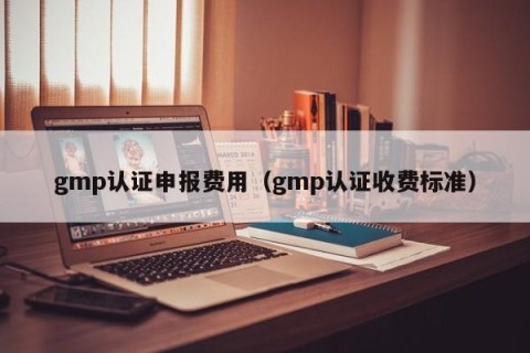 gmp认证申报费用（gmp认证收费标准）