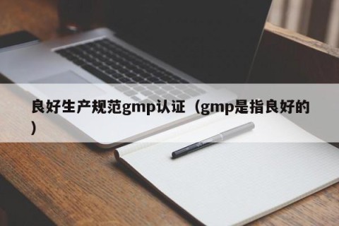 良好生产规范gmp认证（gmp是指良好的）