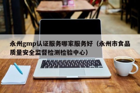 永州gmp认证服务哪家服务好（永州市食品质量安全监督检测检验中心）