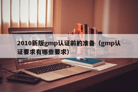2010新版gmp认证前的准备（gmp认证要求有哪些要求）