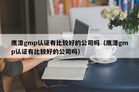 鹰潭gmp认证有比较好的公司吗（鹰潭gmp认证有比较好的公司吗）