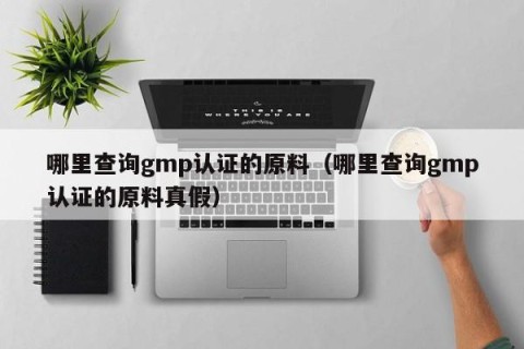哪里查询gmp认证的原料（哪里查询gmp认证的原料真假）