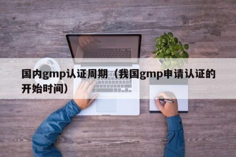 国内gmp认证周期（我国gmp申请认证的开始时间）