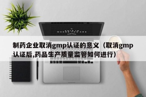 制药企业取消gmp认证的意义（取消gmp认证后,药品生产质量监管如何进行）