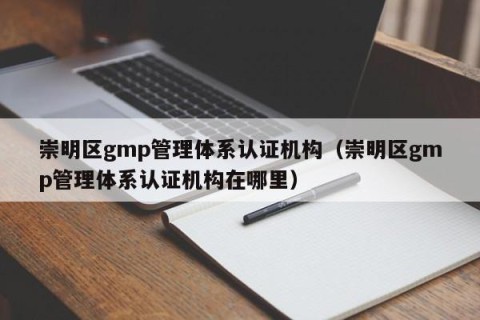 崇明区gmp管理体系认证机构（崇明区gmp管理体系认证机构在哪里）