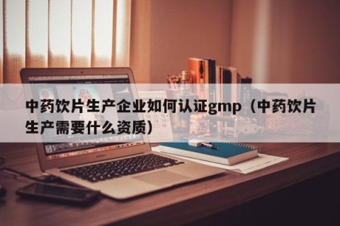 中药饮片生产企业如何认证gmp（中药饮片生产需要什么资质）