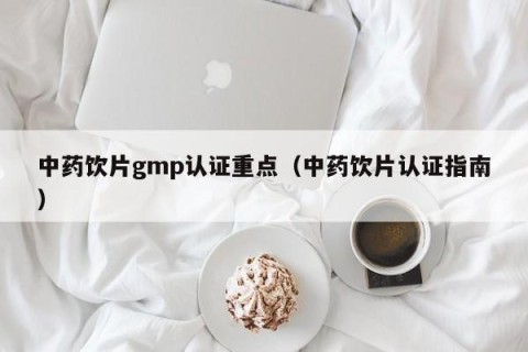 中药饮片gmp认证重点（中药饮片认证指南）