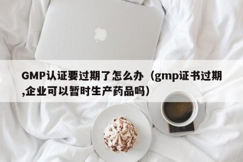 GMP认证要过期了怎么办（gmp证书过期,企业可以暂时生产药品吗）