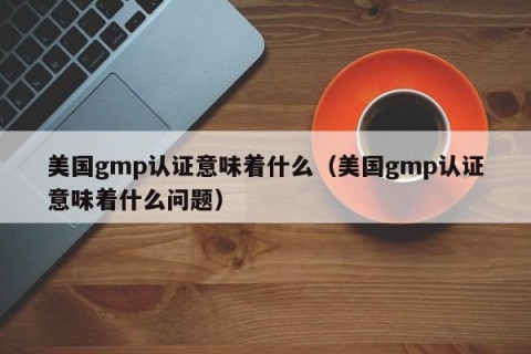 美国gmp认证意味着什么（美国gmp认证意味着什么问题）