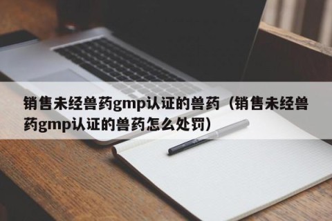 销售未经兽药gmp认证的兽药（销售未经兽药gmp认证的兽药怎么处罚）
