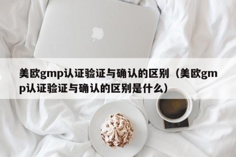 美欧gmp认证验证与确认的区别（美欧gmp认证验证与确认的区别是什么）