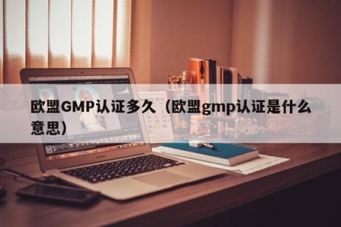 欧盟GMP认证多久（欧盟gmp认证是什么意思）