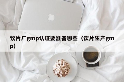 饮片厂gmp认证要准备哪些（饮片生产gmp）
