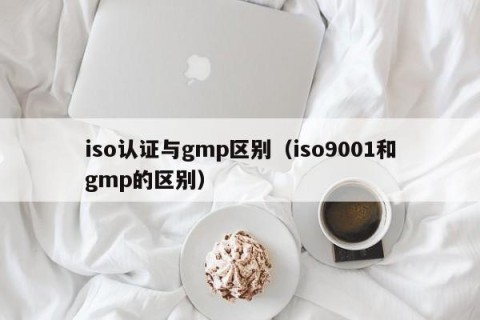 iso认证与gmp区别（iso9001和gmp的区别）