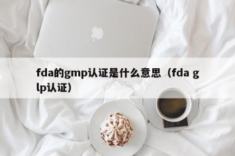 fda的gmp认证是什么意思（fda glp认证）