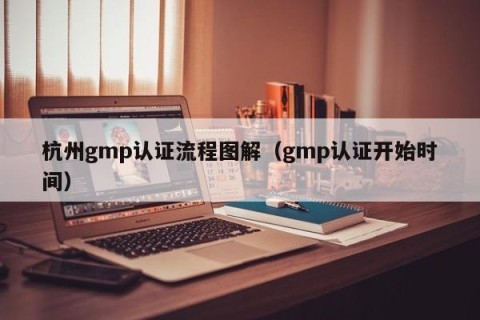 杭州gmp认证流程图解（gmp认证开始时间）