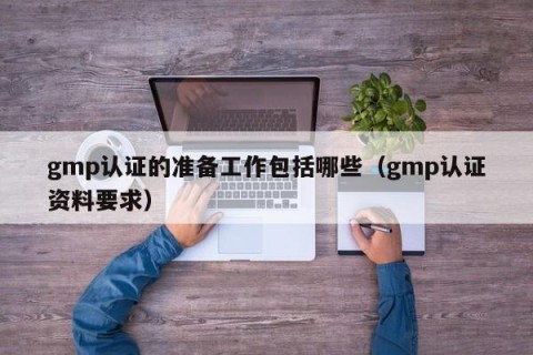 gmp认证的准备工作包括哪些（gmp认证资料要求）