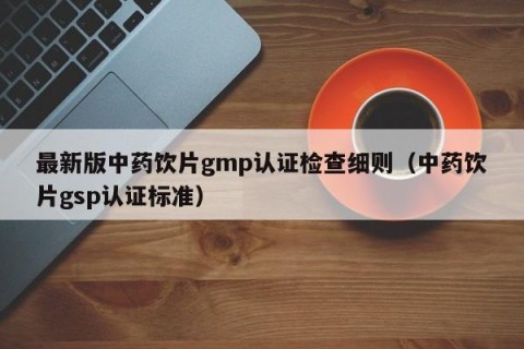 最新版中药饮片gmp认证检查细则（中药饮片gsp认证标准）