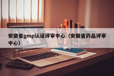 安徽省gmp认证评审中心（安徽省药品评审中心）