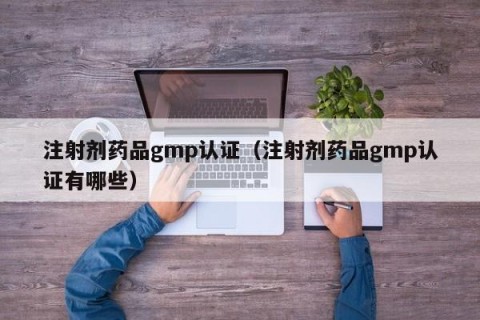 注射剂药品gmp认证（注射剂药品gmp认证有哪些）