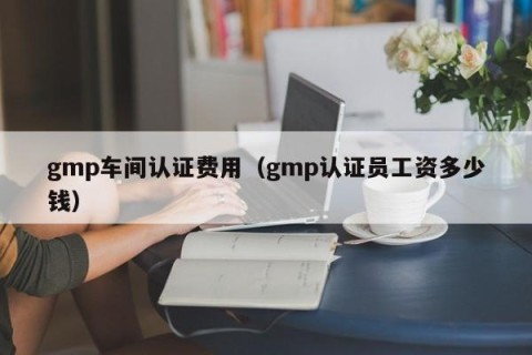gmp车间认证费用（gmp认证员工资多少钱）