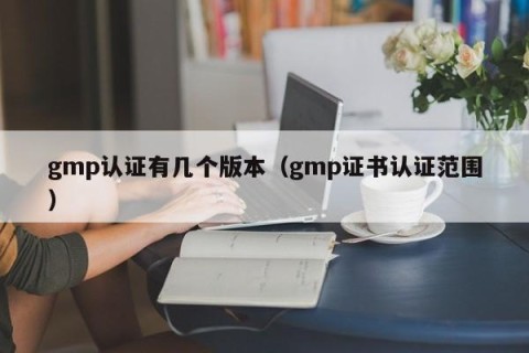 gmp认证有几个版本（gmp证书认证范围）