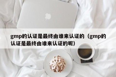 gmp的认证是最终由谁来认证的（gmp的认证是最终由谁来认证的呢）