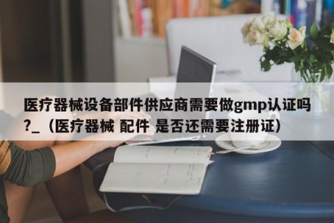 医疗器械设备部件供应商需要做gmp认证吗?_（医疗器械 配件 是否还需要注册证）