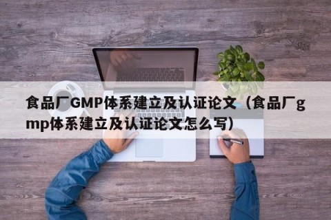 食品厂GMP体系建立及认证论文（食品厂gmp体系建立及认证论文怎么写）