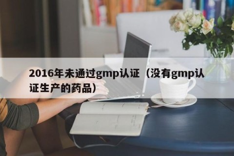 2016年未通过gmp认证（没有gmp认证生产的药品）