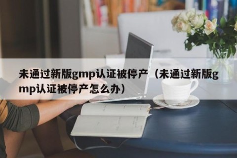 未通过新版gmp认证被停产（未通过新版gmp认证被停产怎么办）
