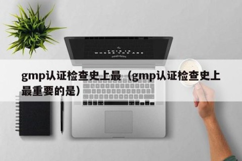 gmp认证检查史上最（gmp认证检查史上最重要的是）