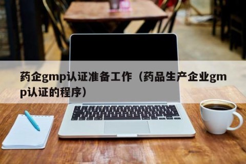药企gmp认证准备工作（药品生产企业gmp认证的程序）