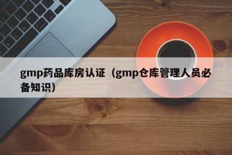 gmp药品库房认证（gmp仓库管理人员必备知识）