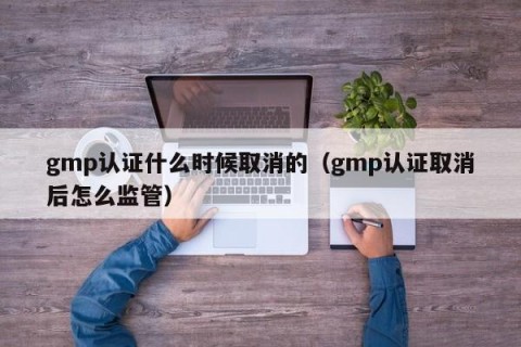 gmp认证什么时候取消的（gmp认证取消后怎么监管）