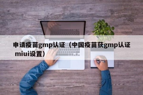 申请疫苗gmp认证（中国疫苗获gmp认证 miui设置）