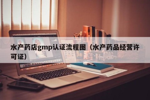 水产药店gmp认证流程图（水产药品经营许可证）