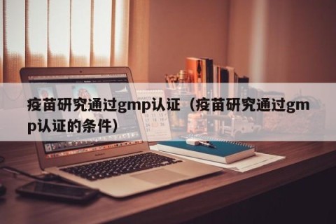 疫苗研究通过gmp认证（疫苗研究通过gmp认证的条件）
