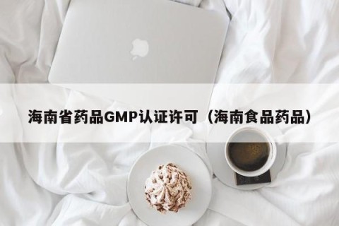 海南省药品GMP认证许可（海南食品药品）