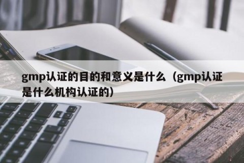 gmp认证的目的和意义是什么（gmp认证是什么机构认证的）