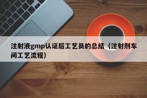 注射液gmp认证后工艺员的总结（注射剂车间工艺流程）