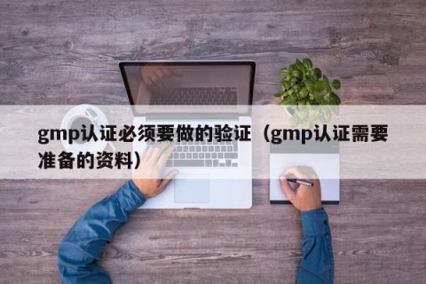gmp认证必须要做的验证（gmp认证需要准备的资料）